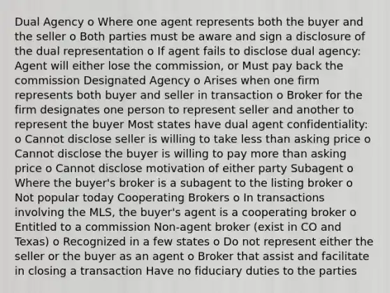 Dual Agency o Where one agent represents both the buyer and the seller o Both parties must be aware and sign a disclosure of the dual representation o If agent fails to disclose dual agency: Agent will either lose the commission, or Must pay back the commission Designated Agency o Arises when one firm represents both buyer and seller in transaction o Broker for the firm designates one person to represent seller and another to represent the buyer Most states have dual agent confidentiality: o Cannot disclose seller is willing to take less than asking price o Cannot disclose the buyer is willing to pay more than asking price o Cannot disclose motivation of either party Subagent o Where the buyer's broker is a subagent to the listing broker o Not popular today Cooperating Brokers o In transactions involving the MLS, the buyer's agent is a cooperating broker o Entitled to a commission Non-agent broker (exist in CO and Texas) o Recognized in a few states o Do not represent either the seller or the buyer as an agent o Broker that assist and facilitate in closing a transaction Have no fiduciary duties to the parties