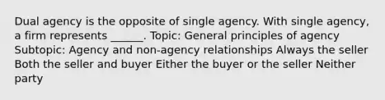 Dual agency is the opposite of single agency. With single agency, a firm represents ______. Topic: General principles of agency Subtopic: Agency and non-agency relationships Always the seller Both the seller and buyer Either the buyer or the seller Neither party