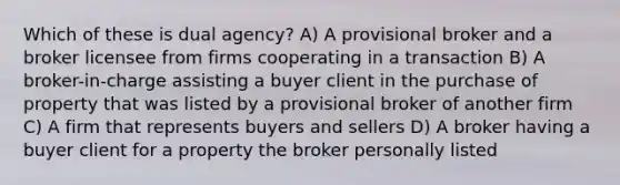 Which of these is dual agency? A) A provisional broker and a broker licensee from firms cooperating in a transaction B) A broker-in-charge assisting a buyer client in the purchase of property that was listed by a provisional broker of another firm C) A firm that represents buyers and sellers D) A broker having a buyer client for a property the broker personally listed