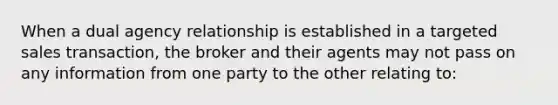 When a dual agency relationship is established in a targeted sales transaction, the broker and their agents may not pass on any information from one party to the other relating to: