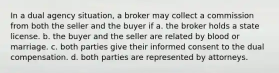 In a dual agency situation, a broker may collect a commission from both the seller and the buyer if a. the broker holds a state license. b. the buyer and the seller are related by blood or marriage. c. both parties give their informed consent to the dual compensation. d. both parties are represented by attorneys.