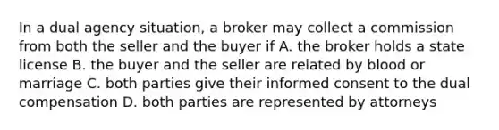 In a dual agency situation, a broker may collect a commission from both the seller and the buyer if A. the broker holds a state license B. the buyer and the seller are related by blood or marriage C. both parties give their informed consent to the dual compensation D. both parties are represented by attorneys