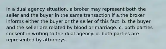 In a dual agency situation, a broker may represent both the seller and the buyer in the same transaction if a.the broker informs either the buyer or the seller of this fact. b. the buyer and the seller are related by blood or marriage. c. both parties consent in writing to the dual agency. d. both parties are represented by attorneys.