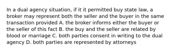 In a dual agency situation, if it it permitted buy state law, a broker may represent both the seller and the buyer in the same transaction provided A. the broker informs either the buyer or the seller of this fact B. the buy and the seller are related by blood or marriage C. both parties consent in writing to the dual agency D. both parties are represented by attorneys