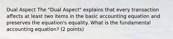 Dual Aspect The "Dual Aspect" explains that every transaction affects at least two items in the basic accounting equation and preserves the equation's equality. What is the fundamental accounting equation? (2 points)