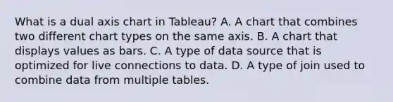 What is a dual axis chart in Tableau? A. A chart that combines two different chart types on the same axis. B. A chart that displays values as bars. C. A type of data source that is optimized for live connections to data. D. A type of join used to combine data from multiple tables.