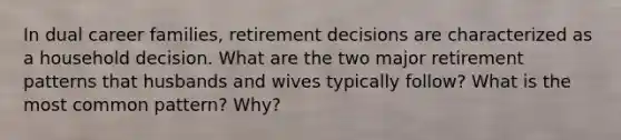 In dual career families, retirement decisions are characterized as a household decision. What are the two major retirement patterns that husbands and wives typically follow? What is the most common pattern? Why?