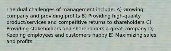 The dual challenges of management include: A) Growing company and providing profits B) Providing high-quality product/services and competitive returns to shareholders C) Providing stakeholders and shareholders a great company D) Keeping employees and customers happy E) Maximizing sales and profits