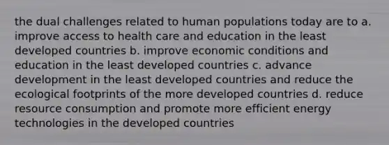 the dual challenges related to human populations today are to a. improve access to health care and education in the least developed countries b. improve economic conditions and education in the least developed countries c. advance development in the least developed countries and reduce the ecological footprints of the more developed countries d. reduce resource consumption and promote more efficient energy technologies in the developed countries