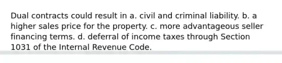 Dual contracts could result in a. civil and criminal liability. b. a higher sales price for the property. c. more advantageous seller financing terms. d. deferral of income taxes through Section 1031 of the Internal Revenue Code.