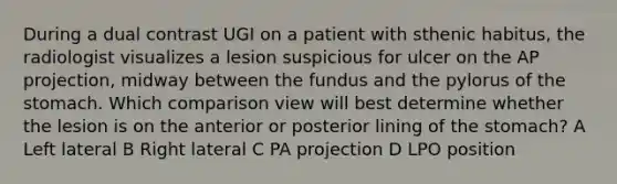 During a dual contrast UGI on a patient with sthenic habitus, the radiologist visualizes a lesion suspicious for ulcer on the AP projection, midway between the fundus and the pylorus of the stomach. Which comparison view will best determine whether the lesion is on the anterior or posterior lining of the stomach? A Left lateral B Right lateral C PA projection D LPO position