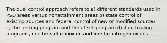 The dual control approach refers to a) different standards used in PSD areas versus nonattainment areas b) state control of existing sources and federal control of new or modified sources c) the netting program and the offset program d) dual trading programs, one for sulfur dioxide and one for nitrogen oxides