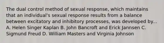 The dual control method of sexual response, which maintains that an individual's sexual response results from a balance between excitatory and inhibitory processes, was developed by... A. Helen Singer Kaplan B. John Bancroft and Erick Jannsen C. Sigmund Freud D. William Masters and Virginia Johnson