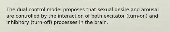 The dual control model proposes that sexual desire and arousal are controlled by the interaction of both excitator (turn-on) and inhibitory (turn-off) processes in the brain.