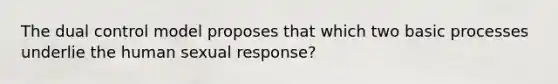 The dual control model proposes that which two basic processes underlie the human sexual response?