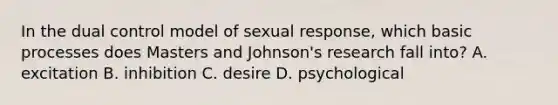 In the dual control model of sexual response, which basic processes does Masters and Johnson's research fall into? A. excitation B. inhibition C. desire D. psychological