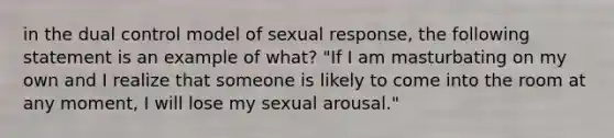 in the dual control model of sexual response, the following statement is an example of what? "If I am masturbating on my own and I realize that someone is likely to come into the room at any moment, I will lose my sexual arousal."