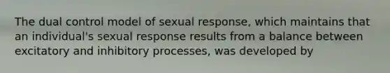 The dual control model of sexual response, which maintains that an individual's sexual response results from a balance between excitatory and inhibitory processes, was developed by