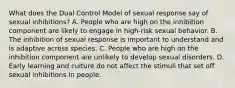 What does the Dual Control Model of sexual response say of sexual inhibitions? A. People who are high on the inhibition component are likely to engage in high-risk sexual behavior. B. The inhibition of sexual response is important to understand and is adaptive across species. C. People who are high on the inhibition component are unlikely to develop sexual disorders. D. Early learning and culture do not affect the stimuli that set off sexual inhibitions in people.