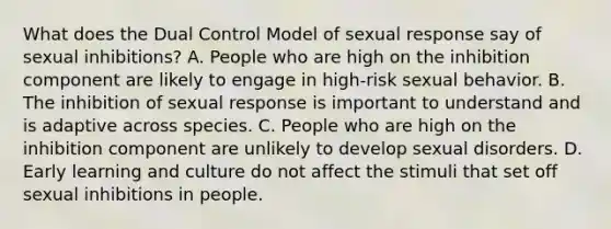 What does the Dual Control Model of sexual response say of sexual inhibitions? A. People who are high on the inhibition component are likely to engage in high-risk sexual behavior. B. The inhibition of sexual response is important to understand and is adaptive across species. C. People who are high on the inhibition component are unlikely to develop sexual disorders. D. Early learning and culture do not affect the stimuli that set off sexual inhibitions in people.