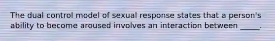 The dual control model of sexual response states that a person's ability to become aroused involves an interaction between _____.