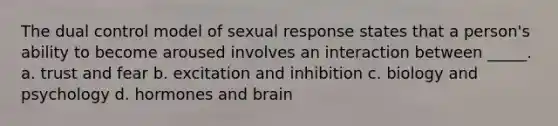 The dual control model of sexual response states that a person's ability to become aroused involves an interaction between _____. a. trust and fear b. excitation and inhibition c. biology and psychology d. hormones and brain