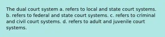 The dual court system a. refers to local and state court systems. b. refers to federal and state court systems. c. refers to criminal and civil court systems. d. refers to adult and juvenile court systems.