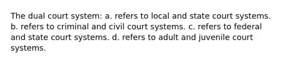 The dual court system: a. refers to local and state court systems. b. refers to criminal and civil court systems. c. refers to federal and state court systems. d. refers to adult and juvenile court systems.