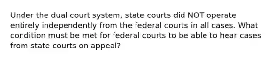 Under the dual court system, state courts did NOT operate entirely independently from the federal courts in all cases. What condition must be met for federal courts to be able to hear cases from state courts on appeal?