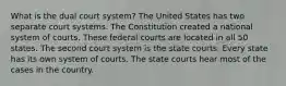 What is the dual court system? The United States has two separate court systems. The Constitution created a national system of courts. These federal courts are located in all 50 states. The second court system is the state courts. Every state has its own system of courts. The state courts hear most of the cases in the country.