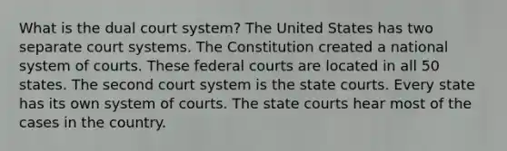 What is the dual court system? The United States has two separate court systems. The Constitution created a national system of courts. These federal courts are located in all 50 states. The second court system is the state courts. Every state has its own system of courts. The state courts hear most of the cases in the country.