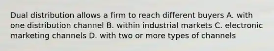 Dual distribution allows a firm to reach different buyers A. with one distribution channel B. within industrial markets C. electronic marketing channels D. with two or more types of channels