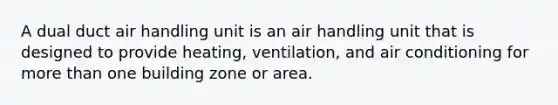 A dual duct air handling unit is an air handling unit that is designed to provide heating, ventilation, and air conditioning for more than one building zone or area.