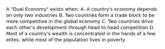 A "Dual Economy" exists when: A. A country's economy depends on only two industries B. Two countries form a trade block to be more competitive in the global economy C. Two countries drive each other's development through head to head competition D. Most of a country's wealth is concentrated in the hands of a few elites, while most of the population lives in poverty