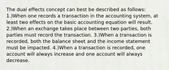 The dual effects concept can best be described as follows: 1.)When one records a transaction in the accounting system, at least two effects on the basic accounting equation will result. 2.)When an exchange takes place between two parties, both parties must record the transaction. 3.)When a transaction is recorded, both the balance sheet and the income statement must be impacted. 4.)When a transaction is recorded, one account will always increase and one account will always decrease.