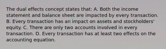 The dual effects concept states that: A. Both the income statement and balance sheet are impacted by every transaction. B. Every transaction has an impact on assets and stockholders' equity. C. There are only two accounts involved in every transaction. D. Every transaction has at least two effects on the accounting equation.