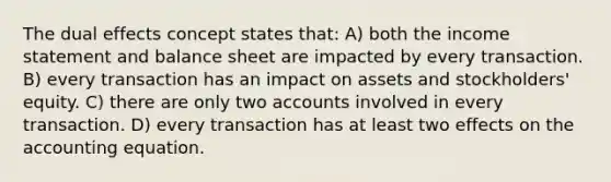 The dual effects concept states that: A) both the income statement and balance sheet are impacted by every transaction. B) every transaction has an impact on assets and stockholders' equity. C) there are only two accounts involved in every transaction. D) every transaction has at least two effects on the accounting equation.