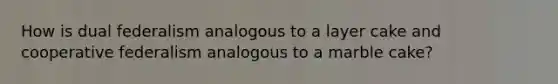 How is dual federalism analogous to a layer cake and cooperative federalism analogous to a marble cake?