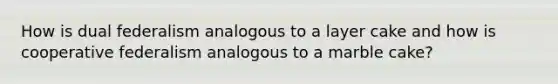 How is dual federalism analogous to a layer cake and how is cooperative federalism analogous to a marble cake?