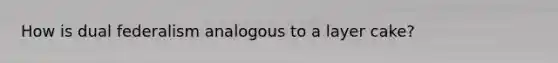 How is dual federalism analogous to a layer cake?