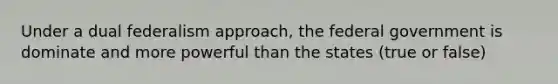 Under a dual federalism approach, the federal government is dominate and more powerful than the states (true or false)