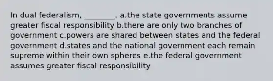 In dual federalism, ________. a.the state governments assume greater fiscal responsibility b.there are only two branches of government c.powers are shared between states and the federal government d.states and the national government each remain supreme within their own spheres e.the federal government assumes greater fiscal responsibility