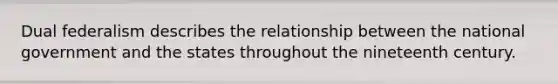 Dual federalism describes the relationship between the national government and the states throughout the nineteenth century.