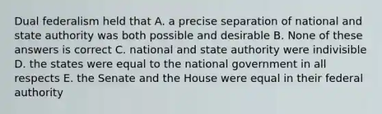 Dual federalism held that A. a precise separation of national and state authority was both possible and desirable B. None of these answers is correct C. national and state authority were indivisible D. the states were equal to the national government in all respects E. the Senate and the House were equal in their federal authority