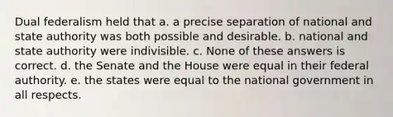 Dual federalism held that a. a precise separation of national and state authority was both possible and desirable. b. national and state authority were indivisible. c. None of these answers is correct. d. the Senate and the House were equal in their federal authority. e. the states were equal to the national government in all respects.