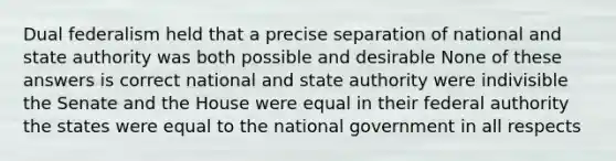 Dual federalism held that a precise separation of national and state authority was both possible and desirable None of these answers is correct national and state authority were indivisible the Senate and the House were equal in their federal authority the states were equal to the national government in all respects