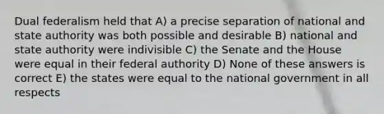 Dual federalism held that A) a precise separation of national and state authority was both possible and desirable B) national and state authority were indivisible C) the Senate and the House were equal in their federal authority D) None of these answers is correct E) the states were equal to the national government in all respects