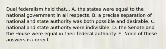 Dual federalism held that... A. the states were equal to the national government in all respects. B. a precise separation of national and state authority was both possible and desirable. C. national and state authority were indivisible. D. the Senate and the House were equal in their federal authority. E. None of these answers is correct.