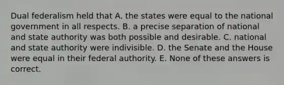 Dual federalism held that A. the states were equal to the national government in all respects. B. a precise separation of national and state authority was both possible and desirable. C. national and state authority were indivisible. D. the Senate and the House were equal in their federal authority. E. None of these answers is correct.