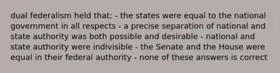 dual federalism held that: - the states were equal to the national government in all respects - a precise separation of national and state authority was both possible and desirable - national and state authority were indivisible - the Senate and the House were equal in their federal authority - none of these answers is correct